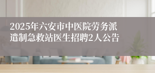 2025年六安市中医院劳务派遣制急救站医生招聘2人公告