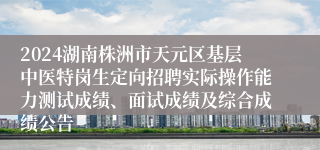 2024湖南株洲市天元区基层中医特岗生定向招聘实际操作能力测试成绩、面试成绩及综合成绩公告
