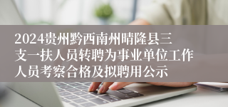 2024贵州黔西南州晴隆县三支一扶人员转聘为事业单位工作人员考察合格及拟聘用公示