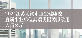 2024江苏无锡市卫生健康委直属事业单位高端类招聘拟录用人员公示