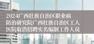 2024广西壮族自治区职业病防治研究院广西壮族自治区工人医院取消招聘实名编制工作人员部分岗位招聘计划的公告