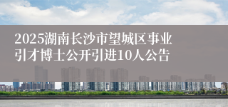 2025湖南长沙市望城区事业引才博士公开引进10人公告