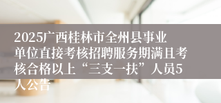 2025广西桂林市全州县事业单位直接考核招聘服务期满且考核合格以上“三支一扶”人员5人公告