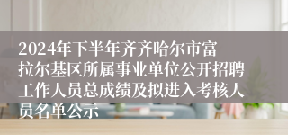 2024年下半年齐齐哈尔市富拉尔基区所属事业单位公开招聘工作人员总成绩及拟进入考核人员名单公示