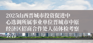 2025山西晋城市投资促进中心选调所属事业单位晋城市中原经济区招商合作处人员体检考察公告