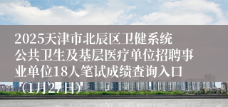 2025天津市北辰区卫健系统公共卫生及基层医疗单位招聘事业单位18人笔试成绩查询入口（1月27日）