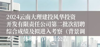 2024云南大理建投风华投资开发有限责任公司第二批次招聘综合成绩及拟进入考察（背景调查）、体检环节人员公告