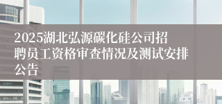 2025湖北弘源碳化硅公司招聘员工资格审查情况及测试安排公告