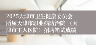 2025天津市卫生健康委员会所属天津市职业病防治院 （天津市工人医院）招聘笔试成绩