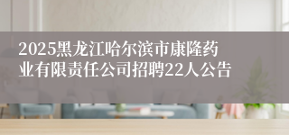 2025黑龙江哈尔滨市康隆药业有限责任公司招聘22人公告