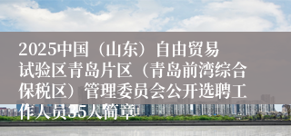 2025中国（山东）自由贸易试验区青岛片区（青岛前湾综合保税区）管理委员会公开选聘工作人员35人简章