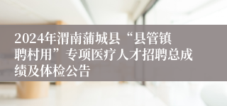 2024年渭南蒲城县“县管镇聘村用”专项医疗人才招聘总成绩及体检公告