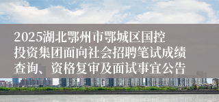 2025湖北鄂州市鄂城区国控投资集团面向社会招聘笔试成绩查询、资格复审及面试事宜公告