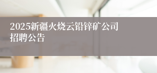 2025新疆火烧云铅锌矿公司招聘公告