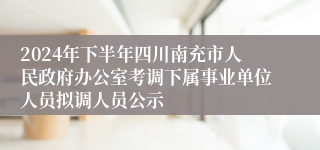 2024年下半年四川南充市人民政府办公室考调下属事业单位人员拟调人员公示