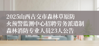 2025山西古交市森林草原防火预警监测中心招聘劳务派遣制森林消防专业人员23人公告