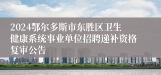 2024鄂尔多斯市东胜区卫生健康系统事业单位招聘递补资格复审公告