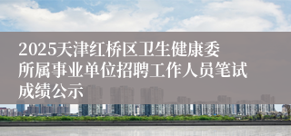 2025天津红桥区卫生健康委所属事业单位招聘工作人员笔试成绩公示