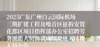 2025广东广州白云国际机场三期扩建工程及噪音区征拆安置花都区项目指挥部办公室招聘劳务派遣人员面试成绩及进入体检人员公告