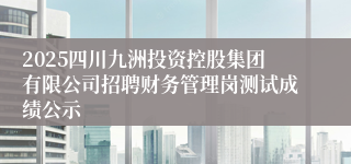 2025四川九洲投资控股集团有限公司招聘财务管理岗测试成绩公示