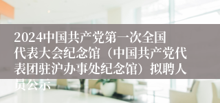 2024中国共产党第一次全国代表大会纪念馆（中国共产党代表团驻沪办事处纪念馆）拟聘人员公示