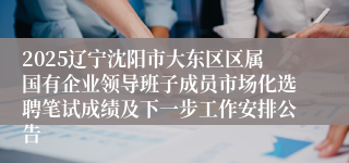 2025辽宁沈阳市大东区区属国有企业领导班子成员市场化选聘笔试成绩及下一步工作安排公告
