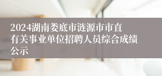 2024湖南娄底市涟源市市直有关事业单位招聘人员综合成绩公示