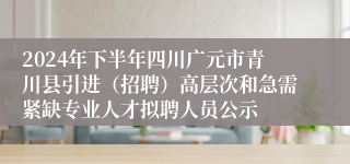 2024年下半年四川广元市青川县引进（招聘）高层次和急需紧缺专业人才拟聘人员公示