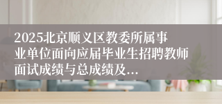 2025北京顺义区教委所属事业单位面向应届毕业生招聘教师面试成绩与总成绩及...
