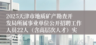 2025天津市地质矿产勘查开发局所属事业单位公开招聘工作人员22人（含高层次人才）实施方案