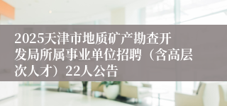 2025天津市地质矿产勘查开发局所属事业单位招聘（含高层次人才）22人公告