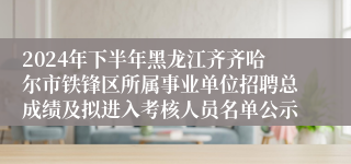 2024年下半年黑龙江齐齐哈尔市铁锋区所属事业单位招聘总成绩及拟进入考核人员名单公示