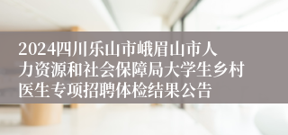 2024四川乐山市峨眉山市人力资源和社会保障局大学生乡村医生专项招聘体检结果公告
