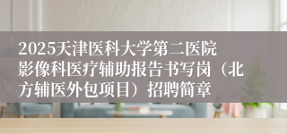 2025天津医科大学第二医院影像科医疗辅助报告书写岗（北方辅医外包项目）招聘简章