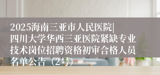 2025海南三亚市人民医院|四川大学华西三亚医院紧缺专业技术岗位招聘资格初审合格人员名单公告（2号）