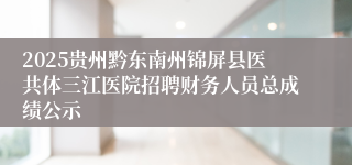 2025贵州黔东南州锦屏县医共体三江医院招聘财务人员总成绩公示