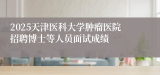 2025天津医科大学肿瘤医院招聘博士等人员面试成绩