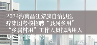 2024海南昌江黎族自治县医疗集团考核招聘“县属乡用” “乡属村用”工作人员拟聘用人员公示（第8号）
