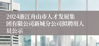 2024浙江舟山市人才发展集团有限公司新城分公司拟聘用人员公示