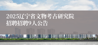 2025辽宁省文物考古研究院招聘招聘9人公告
