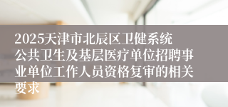 2025天津市北辰区卫健系统公共卫生及基层医疗单位招聘事业单位工作人员资格复审的相关要求