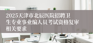 2025天津市北辰医院招聘卫生专业事业编人员考试资格复审相关要求