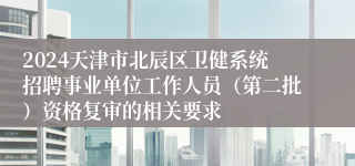 2024天津市北辰区卫健系统招聘事业单位工作人员（第二批）资格复审的相关要求