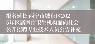 报名延长|西宁市城东区2025年区属医疗卫生机构面向社会公开招聘专业技术人员公告补充公告