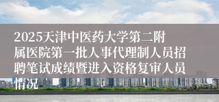 2025天津中医药大学第二附属医院第一批人事代理制人员招聘笔试成绩暨进入资格复审人员情况