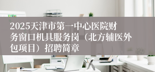 2025天津市第一中心医院财务窗口机具服务岗（北方辅医外包项目）招聘简章