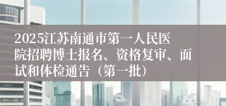 2025江苏南通市第一人民医院招聘博士报名、资格复审、面试和体检通告（第一批）