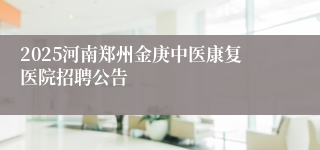 2025河南郑州金庚中医康复医院招聘公告