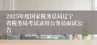 2025年度国家税务总局辽宁省税务局考试录用公务员面试公告