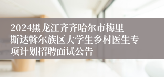 2024黑龙江齐齐哈尔市梅里斯达斡尔族区大学生乡村医生专项计划招聘面试公告